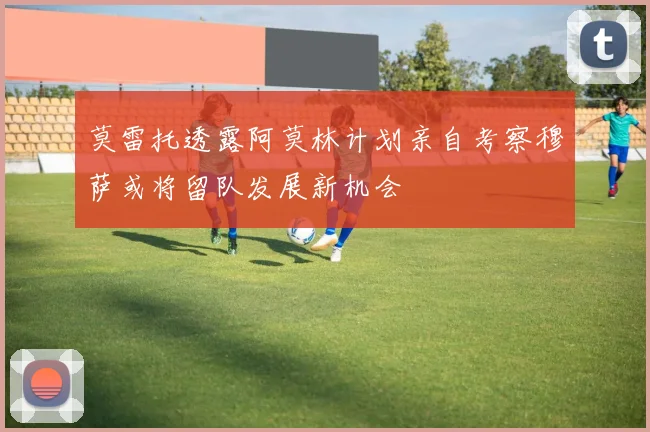 莫雷托透露阿莫林计划亲自考察穆萨或将留队发展新机会