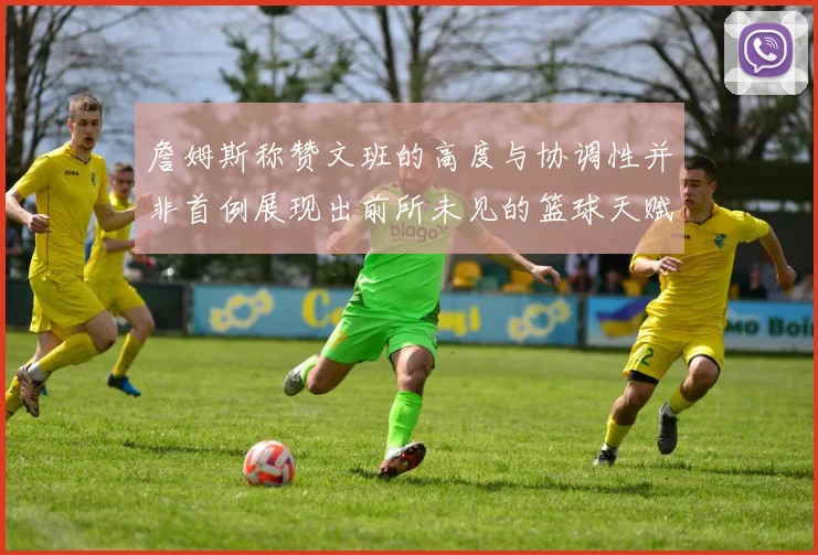 詹姆斯称赞文班的高度与协调性并非首例展现出前所未见的篮球天赋