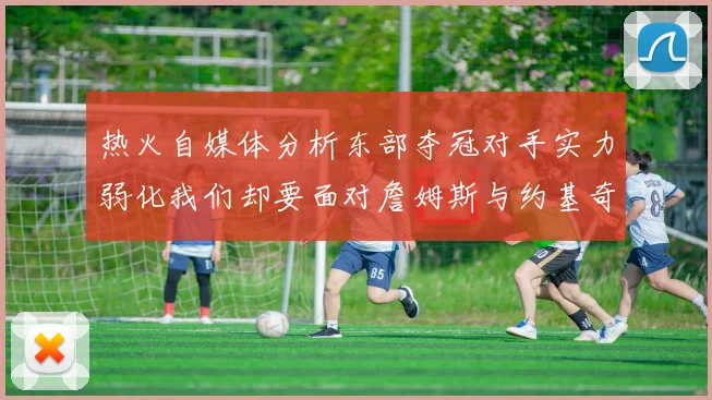 热火自媒体分析东部夺冠对手实力弱化我们却要面对詹姆斯与约基奇的挑战