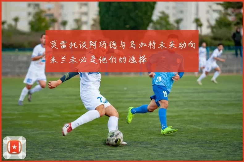 莫雷托谈阿玛德与乌加特未来动向米兰未必是他们的选择