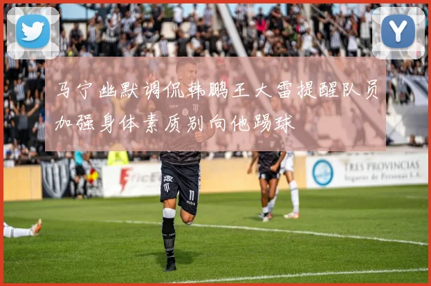 马宁幽默调侃韩鹏王大雷提醒队员加强身体素质别向他踢球