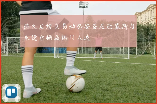 热火后续交易动态安芬尼西蒙斯与米德尔顿成热门人选