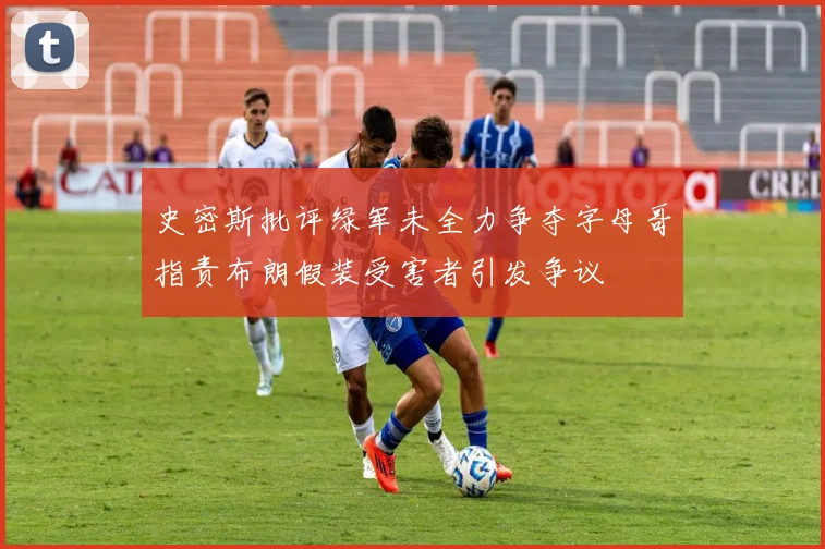 史密斯批评绿军未全力争夺字母哥指责布朗假装受害者引发争议