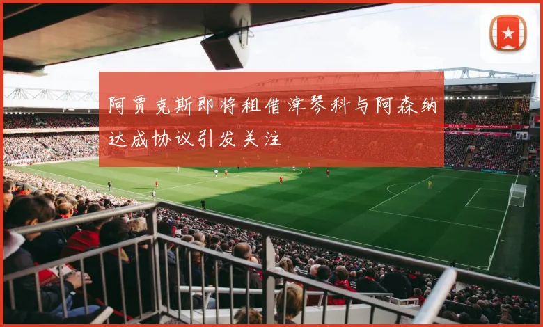 阿贾克斯即将租借津琴科与阿森纳达成协议引发关注