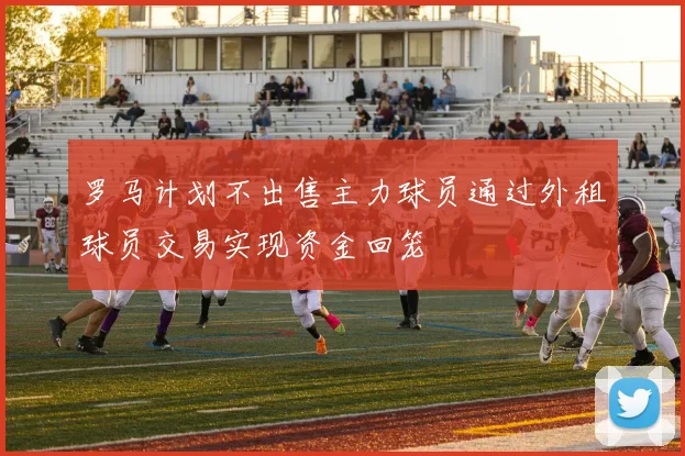 罗马计划不出售主力球员通过外租球员交易实现资金回笼