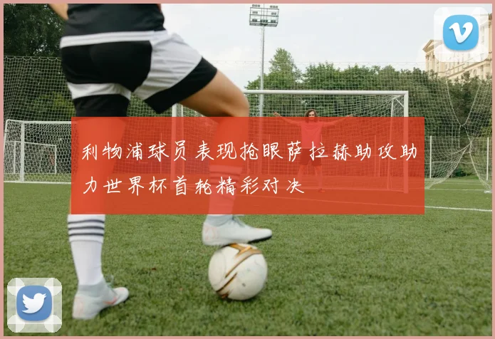 利物浦球员表现抢眼萨拉赫助攻助力世界杯首轮精彩对决