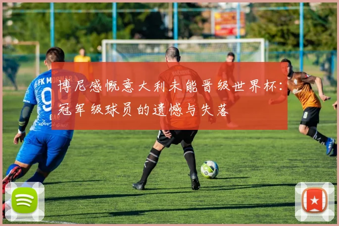 博尼感慨意大利未能晋级世界杯：冠军级球员的遗憾与失落