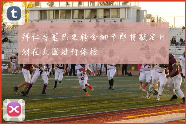 拜仁与塞巴里转会细节即将敲定计划在美国进行体检