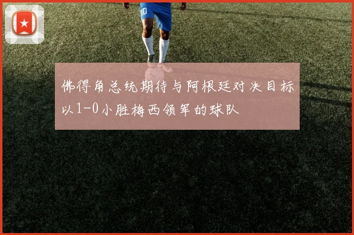 佛得角总统期待与阿根廷对决目标以1-0小胜梅西领军的球队