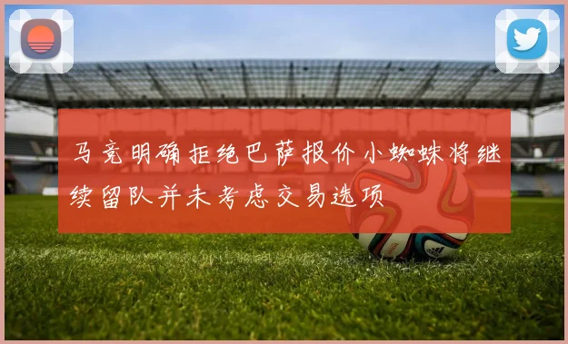马竞明确拒绝巴萨报价小蜘蛛将继续留队并未考虑交易选项