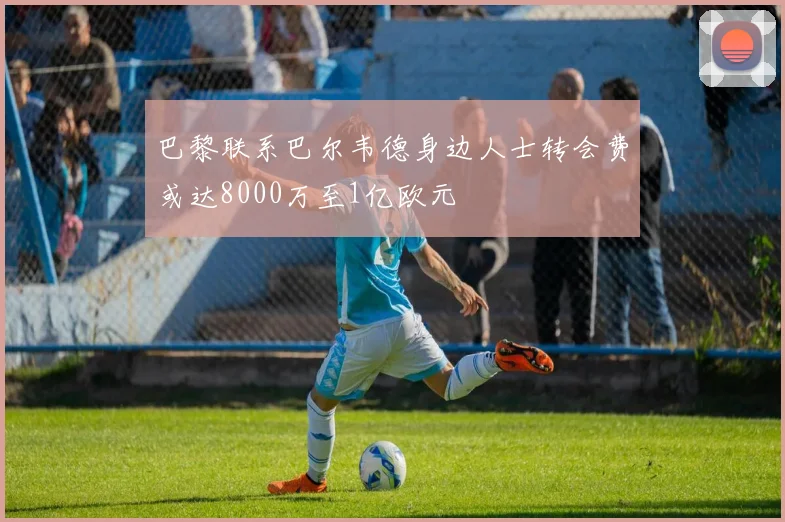 巴黎联系巴尔韦德身边人士转会费或达8000万至1亿欧元