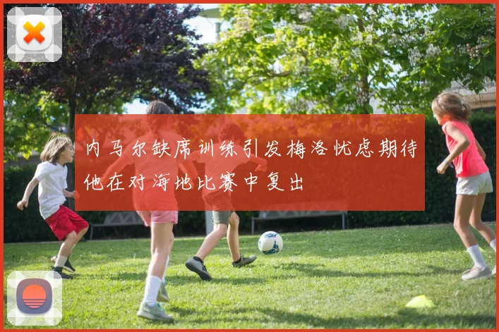内马尔缺席训练引发梅洛忧虑期待他在对海地比赛中复出
