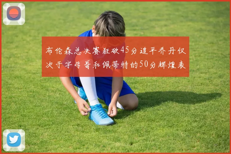 布伦森总决赛狂砍45分追平乔丹仅次于字母哥和佩蒂特的50分辉煌表现