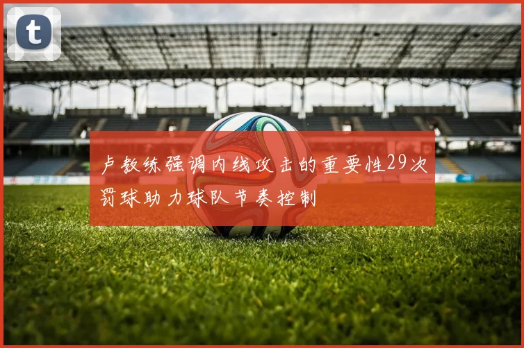 卢教练强调内线攻击的重要性29次罚球助力球队节奏控制