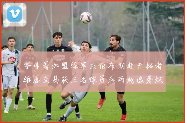 字母哥加盟绿军杰伦布朗赴开拓者雄鹿交易获三名球员和两轮选秀权
