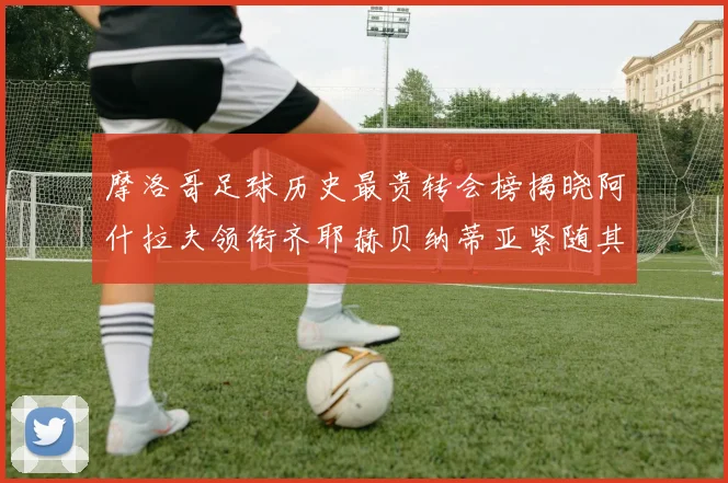 摩洛哥足球历史最贵转会榜揭晓阿什拉夫领衔齐耶赫贝纳蒂亚紧随其后