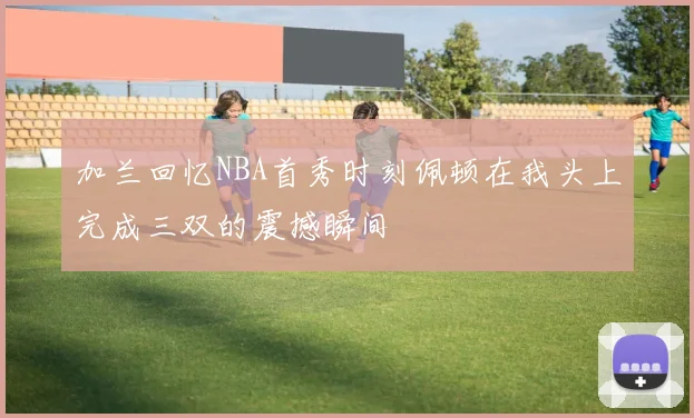 加兰回忆NBA首秀时刻佩顿在我头上完成三双的震撼瞬间