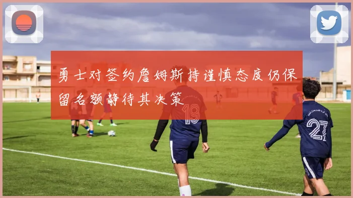勇士对签约詹姆斯持谨慎态度仍保留名额静待其决策