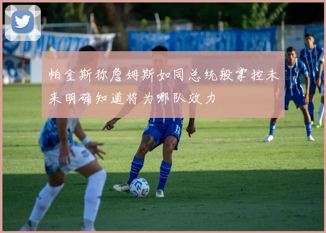 帕金斯称詹姆斯如同总统般掌控未来明确知道将为哪队效力