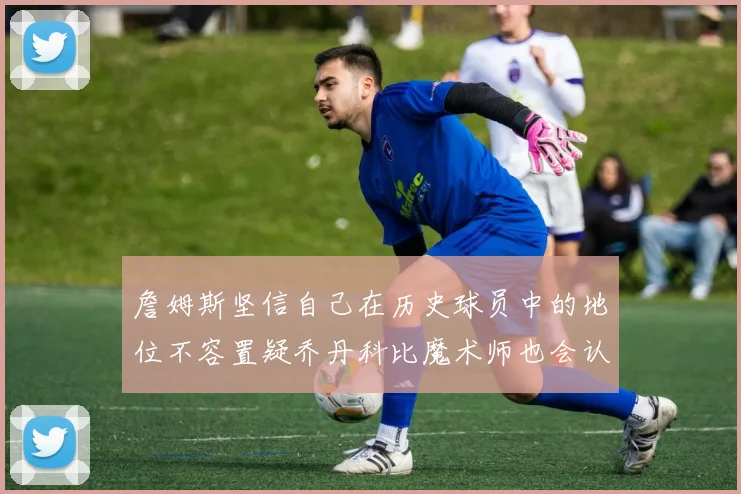 詹姆斯坚信自己在历史球员中的地位不容置疑乔丹科比魔术师也会认同