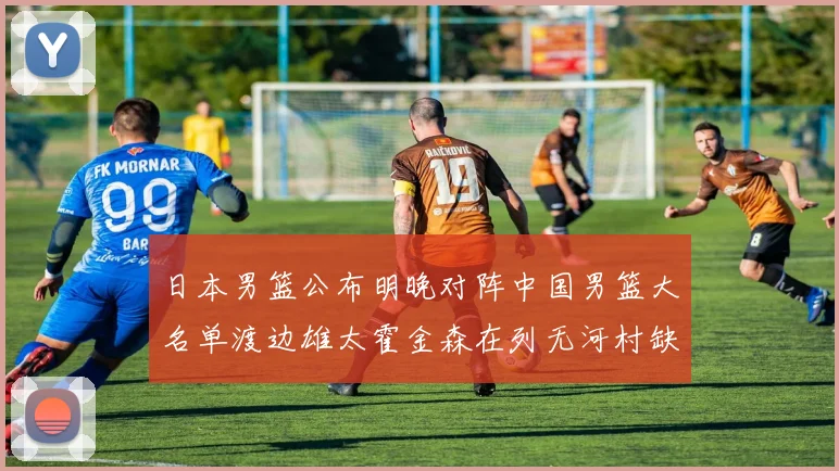 日本男篮公布明晚对阵中国男篮大名单渡边雄太霍金森在列无河村缺席