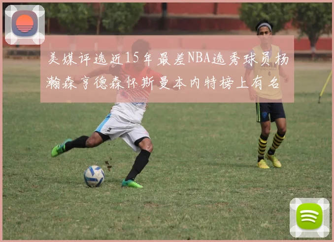 美媒评选近15年最差NBA选秀球员杨瀚森亨德森怀斯曼本内特榜上有名
