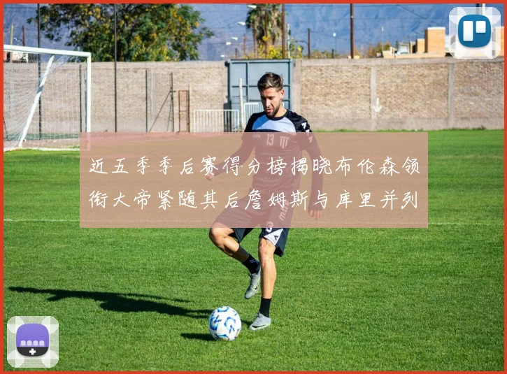 近五季季后赛得分榜揭晓布伦森领衔大帝紧随其后詹姆斯与库里并列第四