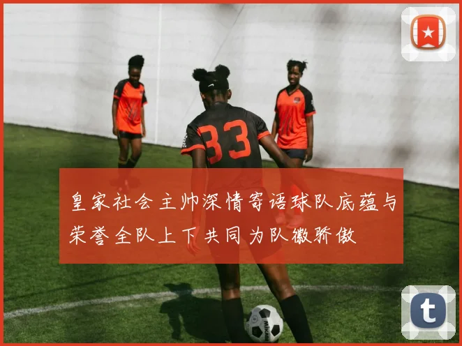 皇家社会主帅深情寄语球队底蕴与荣誉全队上下共同为队徽骄傲