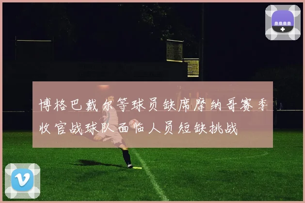 博格巴戴尔等球员缺席摩纳哥赛季收官战球队面临人员短缺挑战
